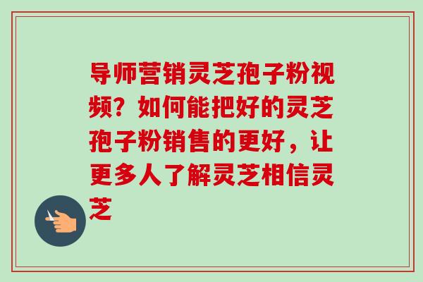 导师营销灵芝孢子粉视频?如何能把好的灵芝孢子粉销售的更好,让更多人了解灵芝相信灵芝-第1张图片-卓越灵芝孢子粉 导师营销灵芝孢子粉视频?如何能把好的灵芝孢子粉销售的更好,让更多人了解灵芝相信灵芝-第1张图片-卓越灵芝孢子粉