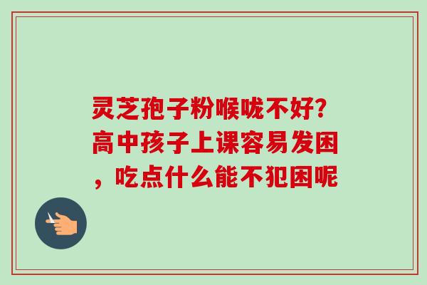灵芝孢子粉喉咙不好?高中孩子上课容易发困,吃点什么能不犯困呢-第1张图片-卓越灵芝孢子粉 灵芝孢子粉喉咙不好?高中孩子上课容易发困,吃点什么能不犯困呢-第1张图片-卓越灵芝孢子粉