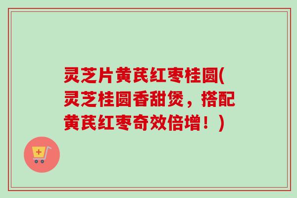 灵芝片黄芪红枣桂圆(灵芝桂圆香甜煲，搭配黄芪红枣奇效倍增！)-第1张图片-卓越灵芝孢子粉