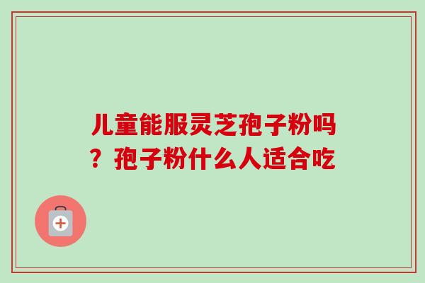 儿童能服灵芝孢子粉吗?孢子粉什么人适合吃-第1张图片-卓越灵芝孢子粉 儿童能服灵芝孢子粉吗?孢子粉什么人适合吃-第1张图片-卓越灵芝孢子粉