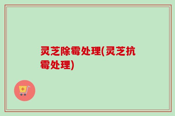 灵芝除霉处理(灵芝抗霉处理)-第1张图片-卓越灵芝孢子粉