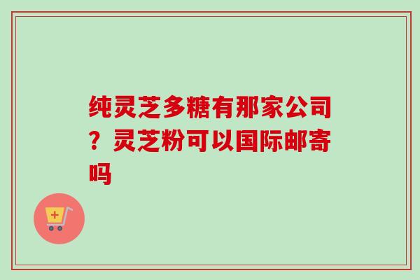 纯灵芝多糖有那家公司？灵芝粉可以国际邮寄吗-第1张图片-卓越灵芝孢子粉