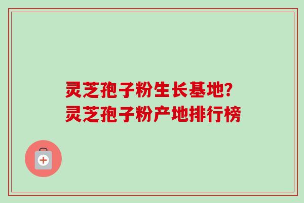灵芝孢子粉生长基地?灵芝孢子粉产地排行榜-第1张图片-卓越灵芝孢子粉 灵芝孢子粉生长基地?灵芝孢子粉产地排行榜-第1张图片-卓越灵芝孢子粉