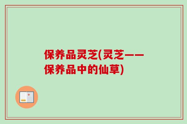 保养品灵芝(灵芝——保养品中的仙草)-第1张图片-卓越灵芝孢子粉