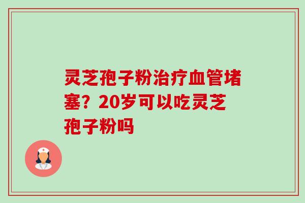 灵芝孢子粉治疗血管堵塞？20岁可以吃灵芝孢子粉吗-第1张图片-卓越灵芝孢子粉