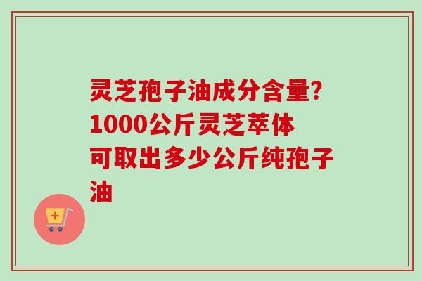 灵芝孢子油成分含量？1000公斤灵芝萃体可取出多少公斤纯孢子油-第1张图片-卓越灵芝孢子粉