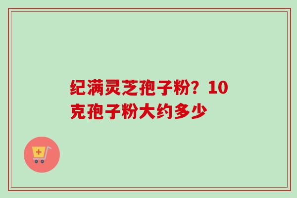 纪满灵芝孢子粉？10克孢子粉大约多少-第1张图片-卓越灵芝孢子粉