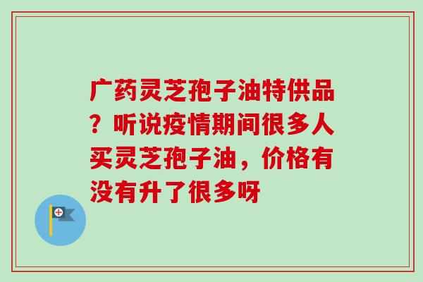 广药灵芝孢子油特供品?听说疫情期间很多人买灵芝孢子油,价格有没有升了很多呀-第1张图片-卓越灵芝孢子粉 广药灵芝孢子油特供品?听说疫情期间很多人买灵芝孢子油,价格有没有升了很多呀-第1张图片-卓越灵芝孢子粉