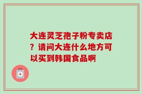 大连灵芝孢子粉专卖店?请问大连什么地方可以买到韩国食品啊-第1张图片-卓越灵芝孢子粉 大连灵芝孢子粉专卖店?请问大连什么地方可以买到韩国食品啊-第1张图片-卓越灵芝孢子粉
