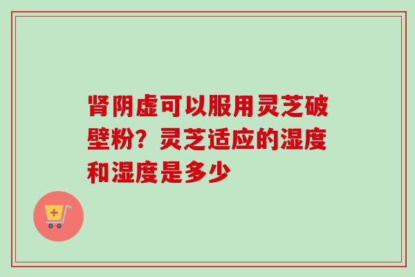 肾阴虚可以服用灵芝破壁粉？灵芝适应的湿度和湿度是多少-第1张图片-卓越灵芝孢子粉
