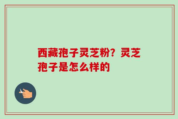 西藏孢子灵芝粉?灵芝孢子是怎么样的-第1张图片-卓越灵芝孢子粉 西藏孢子灵芝粉?灵芝孢子是怎么样的-第1张图片-卓越灵芝孢子粉