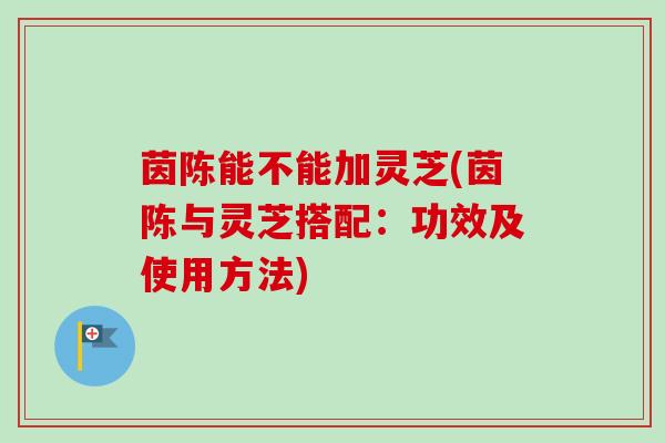 茵陈能不能加灵芝(茵陈与灵芝搭配:功效及使用方法)-第1张图片-卓越灵芝孢子粉 茵陈能不能加灵芝(茵陈与灵芝搭配:功效及使用方法)-第1张图片-卓越灵芝孢子粉