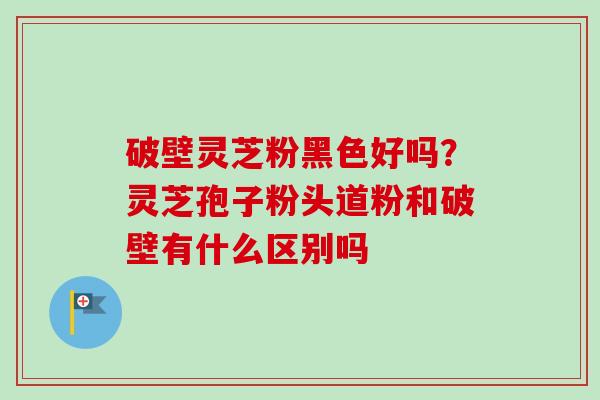 破壁灵芝粉黑色好吗?灵芝孢子粉头道粉和破壁有什么区别吗-第1张图片-卓越灵芝孢子粉 破壁灵芝粉黑色好吗?灵芝孢子粉头道粉和破壁有什么区别吗-第1张图片-卓越灵芝孢子粉