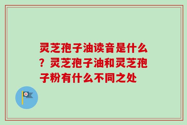 灵芝孢子油读音是什么？灵芝孢子油和灵芝孢子粉有什么不同之处-第1张图片-卓越灵芝孢子粉