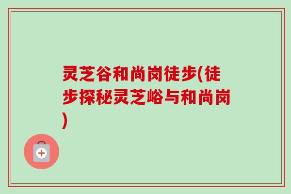 灵芝谷和尚岗徒步(徒步探秘灵芝峪与和尚岗)-第1张图片-卓越灵芝孢子粉 灵芝谷和尚岗徒步(徒步探秘灵芝峪与和尚岗)-第1张图片-卓越灵芝孢子粉