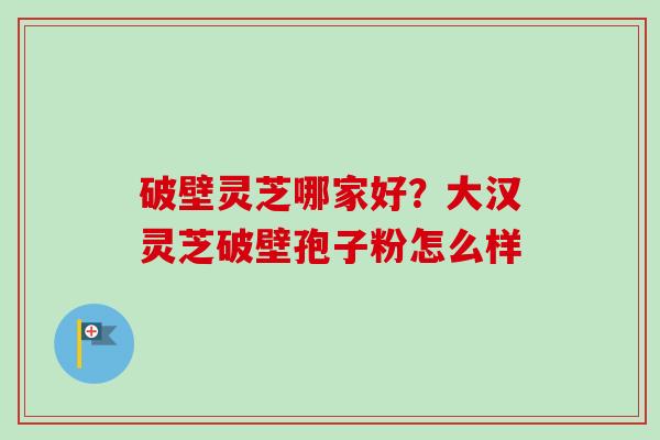 破壁灵芝哪家好?大汉灵芝破壁孢子粉怎么样-第1张图片-卓越灵芝孢子粉 破壁灵芝哪家好?大汉灵芝破壁孢子粉怎么样-第1张图片-卓越灵芝孢子粉
