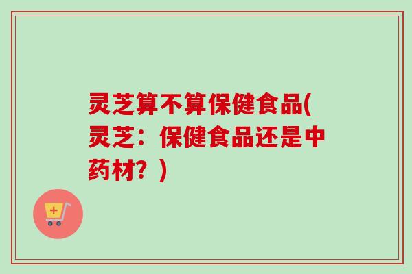 灵芝算不算保健食品(灵芝：保健食品还是中药材？)-第1张图片-卓越灵芝孢子粉