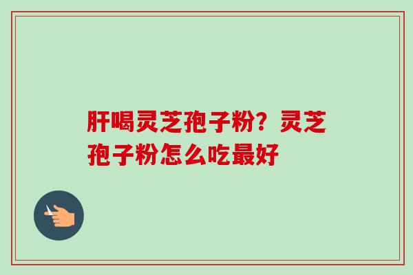肝喝灵芝孢子粉?灵芝孢子粉怎么吃最好-第1张图片-卓越灵芝孢子粉 肝喝灵芝孢子粉?灵芝孢子粉怎么吃最好-第1张图片-卓越灵芝孢子粉