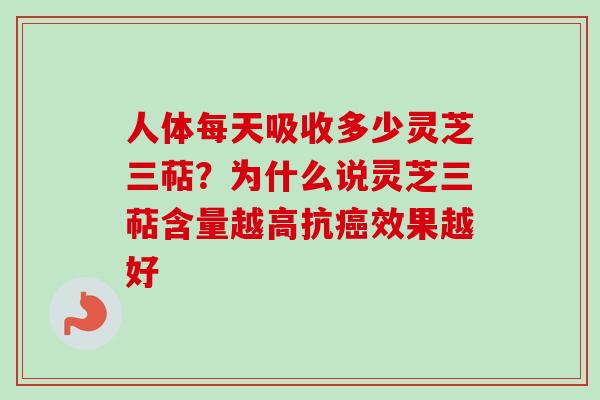 人体每天吸收多少灵芝三萜？为什么说灵芝三萜含量越高抗癌效果越好-第1张图片-卓越灵芝孢子粉