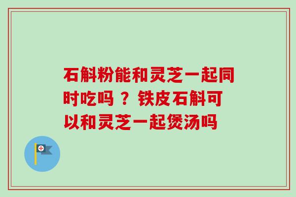 石斛粉能和灵芝一起同时吃吗 ?铁皮石斛可以和灵芝一起煲汤吗-第1张图片-卓越灵芝孢子粉 石斛粉能和灵芝一起同时吃吗 ?铁皮石斛可以和灵芝一起煲汤吗-第1张图片-卓越灵芝孢子粉
