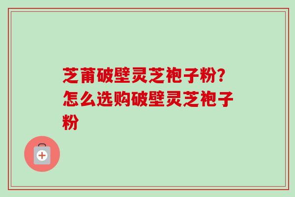 芝莆破壁灵芝袍子粉？怎么选购破壁灵芝袍子粉-第1张图片-卓越灵芝孢子粉