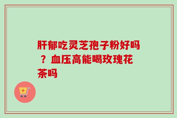 肝郁吃灵芝孢子粉好吗 ？血压高能喝玫瑰花茶吗-第1张图片-卓越灵芝孢子粉