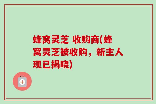 蜂窝灵芝 收购商(蜂窝灵芝被收购,新主人现已揭晓)-第1张图片-卓越灵芝孢子粉 蜂窝灵芝 收购商(蜂窝灵芝被收购,新主人现已揭晓)-第1张图片-卓越灵芝孢子粉