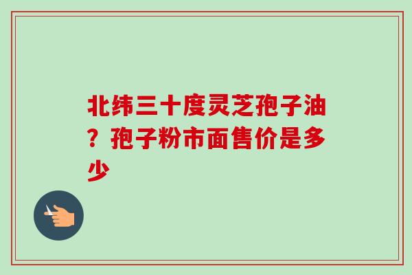 北纬三十度灵芝孢子油?孢子粉市面售价是多少-第1张图片-卓越灵芝孢子粉 北纬三十度灵芝孢子油?孢子粉市面售价是多少-第1张图片-卓越灵芝孢子粉
