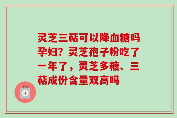 灵芝三萜可以降血糖吗孕妇?灵芝孢子粉吃了一年了,灵芝多糖、三萜成份含量双高吗-第1张图片-卓越灵芝孢子粉 灵芝三萜可以降血糖吗孕妇?灵芝孢子粉吃了一年了,灵芝多糖、三萜成份含量双高吗-第1张图片-卓越灵芝孢子粉