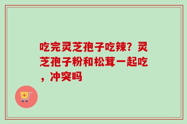 吃完灵芝孢子吃辣？灵芝孢子粉和松茸一起吃，冲突吗-第1张图片-卓越灵芝孢子粉