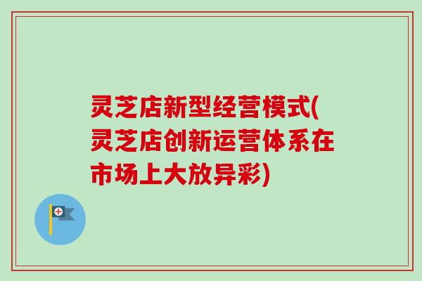 灵芝店新型经营模式(灵芝店创新运营体系在市场上大放异彩)-第1张图片-卓越灵芝孢子粉