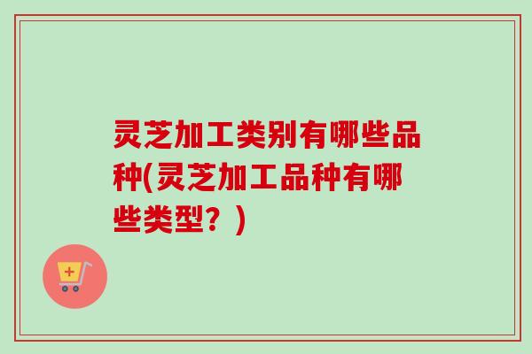 灵芝加工类别有哪些品种(灵芝加工品种有哪些类型？)-第1张图片-卓越灵芝孢子粉