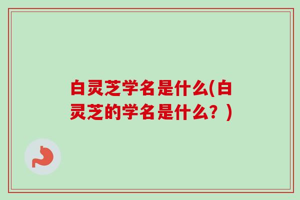 白灵芝学名是什么(白灵芝的学名是什么？)-第1张图片-卓越灵芝孢子粉