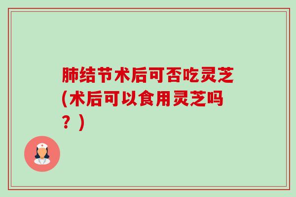 肺结节术后可否吃灵芝(术后可以食用灵芝吗?)-第1张图片-卓越灵芝孢子粉 肺结节术后可否吃灵芝(术后可以食用灵芝吗?)-第1张图片-卓越灵芝孢子粉