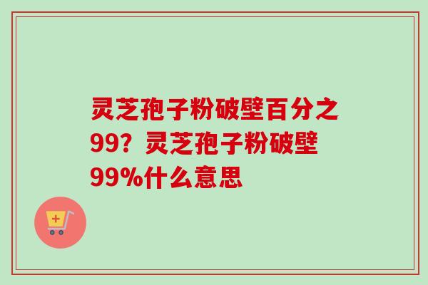 灵芝孢子粉破壁百分之99？灵芝孢子粉破壁99%什么意思-第1张图片-卓越灵芝孢子粉