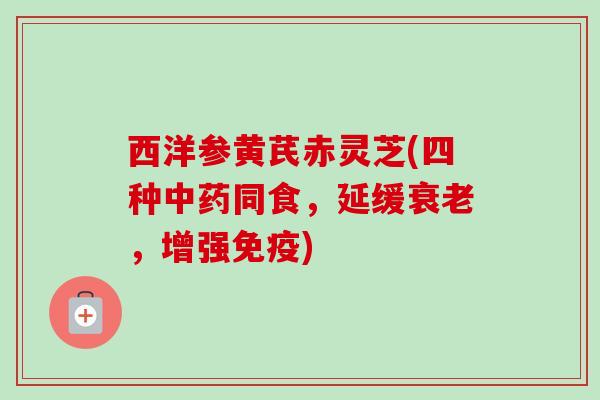 西洋参黄芪赤灵芝(四种中药同食,延缓衰老,增强免疫)-第1张图片-卓越灵芝孢子粉 西洋参黄芪赤灵芝(四种中药同食,延缓衰老,增强免疫)-第1张图片-卓越灵芝孢子粉