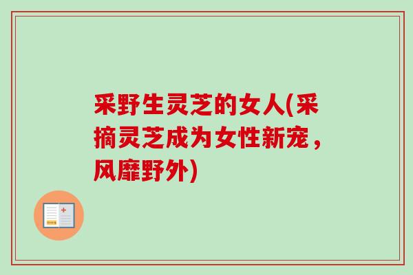 采野生灵芝的女人(采摘灵芝成为女性新宠，风靡野外)-第1张图片-卓越灵芝孢子粉