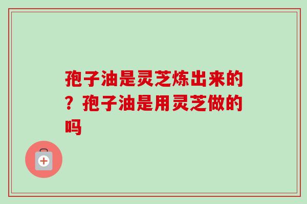孢子油是灵芝炼出来的？孢子油是用灵芝做的吗-第1张图片-卓越灵芝孢子粉