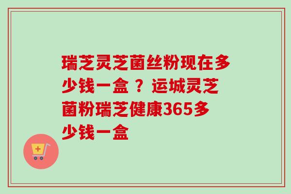 瑞芝灵芝菌丝粉现在多少钱一盒 ?运城灵芝菌粉瑞芝健康365多少钱一盒-第1张图片-卓越灵芝孢子粉 瑞芝灵芝菌丝粉现在多少钱一盒 ?运城灵芝菌粉瑞芝健康365多少钱一盒-第1张图片-卓越灵芝孢子粉