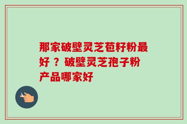 那家破壁灵芝苞籽粉最好 ?破壁灵芝孢子粉产品哪家好-第1张图片-卓越灵芝孢子粉 那家破壁灵芝苞籽粉最好 ?破壁灵芝孢子粉产品哪家好-第1张图片-卓越灵芝孢子粉