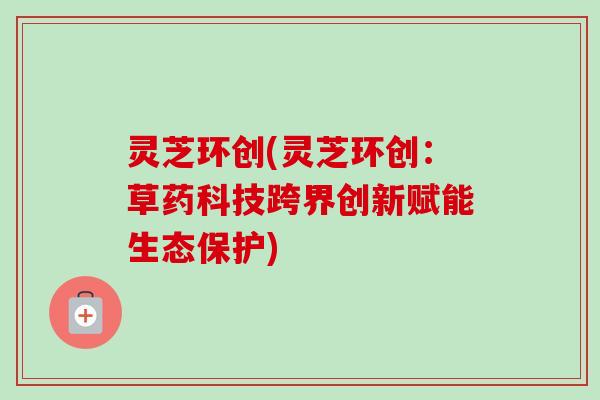 灵芝环创(灵芝环创:草药科技跨界创新赋能生态保护)-第1张图片-卓越灵芝孢子粉 灵芝环创(灵芝环创:草药科技跨界创新赋能生态保护)-第1张图片-卓越灵芝孢子粉