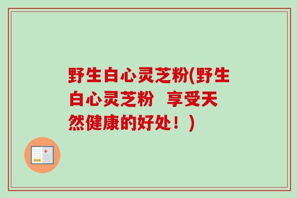 野生白心灵芝粉(野生白心灵芝粉 享受天然健康的好处!)-第1张图片-卓越灵芝孢子粉 野生白心灵芝粉(野生白心灵芝粉 享受天然健康的好处!)-第1张图片-卓越灵芝孢子粉