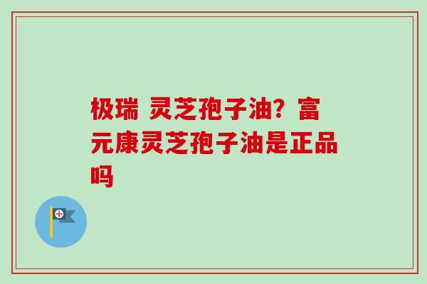 极瑞 灵芝孢子油?富元康灵芝孢子油是正品吗-第1张图片-卓越灵芝孢子粉 极瑞 灵芝孢子油?富元康灵芝孢子油是正品吗-第1张图片-卓越灵芝孢子粉