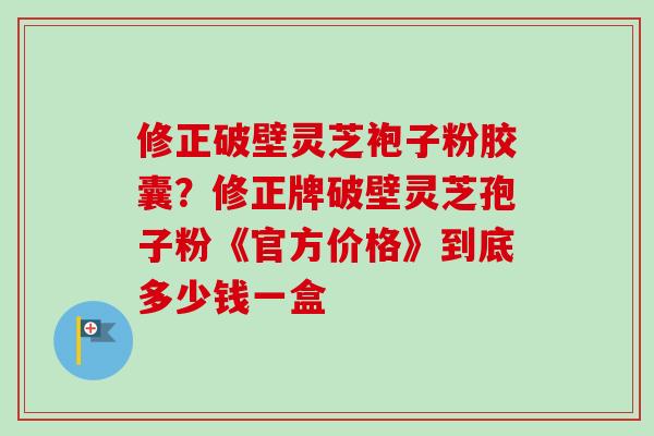 修正破壁灵芝袍子粉胶囊？修正牌破壁灵芝孢子粉《官方价格》到底多少钱一盒-第1张图片-卓越灵芝孢子粉