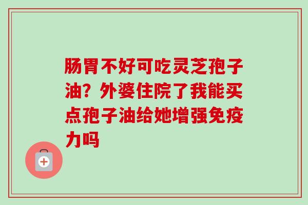 肠胃不好可吃灵芝孢子油？外婆住院了我能买点孢子油给她增强免疫力吗-第1张图片-卓越灵芝孢子粉