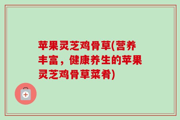 苹果灵芝鸡骨草(营养丰富,健康养生的苹果灵芝鸡骨草菜肴)-第1张图片-卓越灵芝孢子粉 苹果灵芝鸡骨草(营养丰富,健康养生的苹果灵芝鸡骨草菜肴)-第1张图片-卓越灵芝孢子粉
