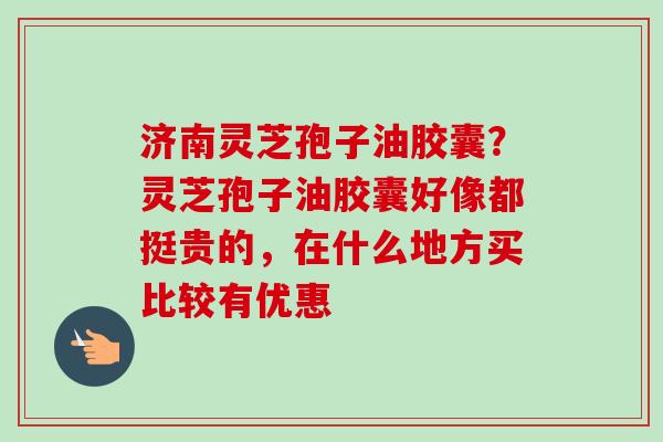 济南灵芝孢子油胶囊?灵芝孢子油胶囊好像都挺贵的,在什么地方买比较有优惠-第1张图片-卓越灵芝孢子粉 济南灵芝孢子油胶囊?灵芝孢子油胶囊好像都挺贵的,在什么地方买比较有优惠-第1张图片-卓越灵芝孢子粉