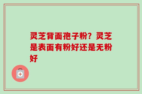 灵芝背面孢子粉？灵芝是表面有粉好还是无粉好-第1张图片-卓越灵芝孢子粉