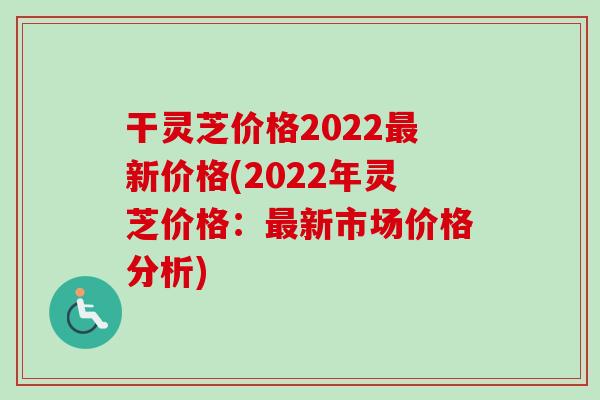 干灵芝价格2022最新价格(2022年灵芝价格:最新市场价格分析)-第1张图片-卓越灵芝孢子粉 干灵芝价格2022最新价格(2022年灵芝价格:最新市场价格分析)-第1张图片-卓越灵芝孢子粉
