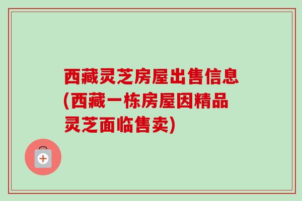 西藏灵芝房屋出售信息(西藏一栋房屋因精品灵芝面临售卖)-第1张图片-卓越灵芝孢子粉 西藏灵芝房屋出售信息(西藏一栋房屋因精品灵芝面临售卖)-第1张图片-卓越灵芝孢子粉